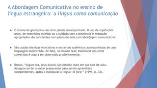 A Abordagem Comunicativa no ensino de
língua estrangeira: a língua como comunicação
 O ensino da gramática não será jamais menosprezado. O uso de repetições
orais, de exercícios escritos ou o cuidado com a pronúncia e entoação
apropriados são constantes num plano de aula com abordagem comunicativa.
 São usadas técnicas interativas e materiais autênticos acompanhados de uma
linguagem encontrada, de fato, no mundo real; tolerância aos erros
cometidos é algo a ser observado prudentemente.
 Brown, “Algum dia, seus alunos não estarão mais em sua sala de aula.
Assegure-se de os estar preparando para serem aprendizes
independentes, aptos a manipular a língua „lá fora’” (1994, p. 32).
 