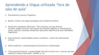 Aprendendo a língua utilizada „fora de
sala de aula‟
 Entendimento cultural e linguístico
 Desafio: ensinar uma língua estrangeira num ambiente artificial
 Dumetrescu (Authentic Materials): “Tais materiais, em seus diversos
formatos, podem fornecer uma riqueza de conteúdo lingüístico e conceitual aos
alunos, que têm a atenção voltada para aplicações específicas de suas habilidades
lingüísticas”.
 Claire Kramsch: autenticidade (contra o artificial) – a favor do conhecimento
cultural
 Testos autênticos: contextualização sociocultural e interpretação
 “Como garante Kramsch, a autenticidade não está no texto em si, mas nos usos que
falantes e leitores fazem dele” (HANNA, p. 6).
 