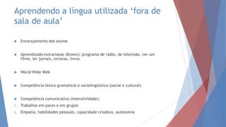 Aprendendo a língua utilizada „fora de
sala de aula‟
 Encorajamento dos alunos
 Aprendizado extraclasse (Brown): programa de rádio, de televisão, ver um
filme, ler jornais, revistas, livros
 World Wide Web
 Competência léxico-gramatical e sociolingüística (social e cultural)
 Competência comunicativa (interatividade):
1. Trabalhos em pares e em grupos
2. Empatia, habilidades pessoais, capacidade criadora, autonomia
 