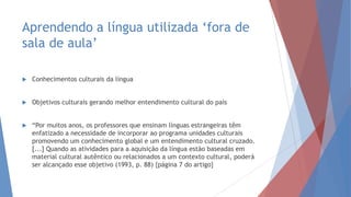 Aprendendo a língua utilizada „fora de
sala de aula‟
 Conhecimentos culturais da língua
 Objetivos culturais gerando melhor entendimento cultural do país
 “Por muitos anos, os professores que ensinam línguas estrangeiras têm
enfatizado a necessidade de incorporar ao programa unidades culturais
promovendo um conhecimento global e um entendimento cultural cruzado.
[...] Quando as atividades para a aquisição da língua estão baseadas em
material cultural autêntico ou relacionados a um contexto cultural, poderá
ser alcançado esse objetivo (1993, p. 88) {página 7 do artigo}
 