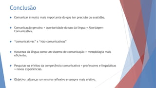 Conclusão
 Comunicar é muito mais importante do que ter precisão ou exatidão.
 Comunicação genuína + oportunidade do uso da língua = Abordagem
Comunicativa.
 “comunicativas” x “não-comunicativas”
 Natureza da língua como um sistema de comunicação = metodologia mais
eficiente.
 Pesquisar os efeitos da competência comunicativa = professores e linguísticas
= novas experiências.
 Objetivo: alcançar um ensino reflexivo e sempre mais efetivo.
 
