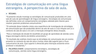 Estratégias de comunicação em uma língua
estrangeira. A perspectiva da sala de aula.
 RESUMO:
“O presente estudo investiga as estratégias de comunicação produzidas em uma
sala de aula de aprendizagem de língua estrangeira. Estratégias de comunicação
são definidas como um comportamento estratégico adotado pelo falante para
resolver possíveis problemas comunicativos.”
“O conteúdo desse trabalho relata uma experiência de investigação de estratégias
de comunicação que são produzidas dentro da sala de aula e a sua relação com (i) o
contexto da sala de aula e (ii) com a interação emergente dessa situação.
“Para a realização do estudo foi escolhido um grupo de aprendizes de alemão como
língua estrangeira dentro do âmbito universitário.”
“O resultado das análises mostra que as estratégias de comunicação são um evento
presente no contexto da sala de aula e muitas vezes dão suporte para o fluxo
comunicativo da aula. Esse suporte é oferecido pela interação existente entre
professor e estudantes.”
 PALAVRAS-CHAVE: comportamento estratégico, estratégias de
comunicação, alemão como língua estrangeira.
 
