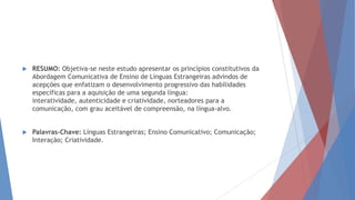  RESUMO: Objetiva-se neste estudo apresentar os princípios constitutivos da
Abordagem Comunicativa de Ensino de Línguas Estrangeiras advindos de
acepções que enfatizam o desenvolvimento progressivo das habilidades
específicas para a aquisição de uma segunda língua:
interatividade, autenticidade e criatividade, norteadores para a
comunicação, com grau aceitável de compreensão, na língua-alvo.
 Palavras-Chave: Línguas Estrangeiras; Ensino Comunicativo; Comunicação;
Interação; Criatividade.
 