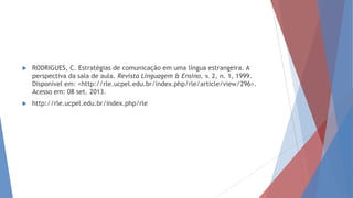  RODRIGUES, C. Estratégias de comunicação em uma língua estrangeira. A
perspectiva da sala de aula. Revista Linguagem & Ensino, v. 2, n. 1, 1999.
Disponível em: <http://rle.ucpel.edu.br/index.php/rle/article/view/296>.
Acesso em: 08 set. 2013.
 http://rle.ucpel.edu.br/index.php/rle
 
