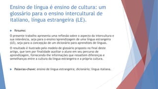 Ensino de língua é ensino de cultura: um
glossário para o ensino intercultural de
italiano, língua estrangeira (LE).
 Resumo:
O presente trabalho apresenta uma reflexão sobre o aspecto da intercultura e
sua relevância, seja para o ensino/aprendizagem de uma língua estrangeira
(LE), seja para a concepção de um dicionário para aprendizes de línguas.
O resultado é ilustrado pelo modelo de glossário proposto no final deste
artigo, que tem por finalidade auxiliar o aluno em seu percurso de
aprendizagem, fornecendo-lhe informações que ressaltem diferenças e
semelhanças entre a cultura da língua estrangeira e a própria cultura.
 Palavras-chave: ensino de língua estrangeira; dicionário; língua italiana.
 