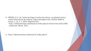  FREITAS, P. G. de. Ensino de língua é ensino de cultura: um glossário para o
ensino intercultural de italiano, língua estrangeira (LE). Revista Todas as
Letras, v. 12, n. 2, 2010. Disponível em:
<http://editorarevistas.mackenzie.br/index.php/tl/article/view/2367/2796>
. Acesso em: 08 set. 2013.
 http://editorarevistas.mackenzie.br/index.php/tl
 