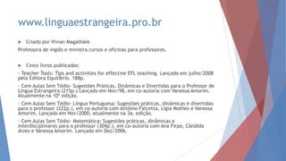 www.linguaestrangeira.pro.br
 Criado por Vivian Magalhães
Professora de inglês e ministra cursos e oficinas para professores.
 Cinco livros publicados:
- Teacher Tools: Tips and activities for effective EFL teaching. Lançado em julho/2008
pela Editora Equilíbrio. 188p.
- Cem Aulas Sem Tédio- Sugestões Práticas, Dinâmicas e Divertidas para o Professor de
Língua Estrangeira (215p.) Lançado em Nov/98, em co-autoria com Vanessa Amorim.
Atualmente na 10ª edição.
- Cem Aulas Sem Tédio- Língua Portuguesa: Sugestões práticas, dinâmicas e divertidas
para o professor (222p.), em co-autoria com Antônio Falcetta, Ligia Mothes e Vanessa
Amorim. Lançado em Nov/2000, atualmente na 3a. edição.
- Cem Aulas Sem Tédio- Matemática: Sugestões práticas, dinâmicas e
interdisciplinares para o professor (304p.), em co-autoria com Ana Firpo, Cândida
Alves e Vanessa Amorim. Lançado em Dez/2006.
 