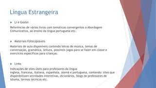 Língua Estrangeira
 Li e Gostei
Referências de vários livros com temáticas convergentes a Abordagem
Comunicativa, ao ensino da língua portuguesa etc.
 Materiais Fotocopiáveis
Materiais de aula disponíveis contendo letras de música, temas de
conversação, gramática, leitura, possíveis jogos para se fazer em classe e
exercícios específicos para crianças.
 Links
Indicações de sites úteis para professores da língua
inglesa, francesa, italiana, espanhola, alemã e portuguesa, contendo: sites que
disponibilizam atividades interetivas, dicionários, blogs de professores de
idioma, termos técnicos etc.
 