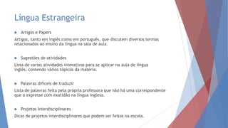 Língua Estrangeira
 Artigos e Papers
Artigos, tanto em inglês como em português, que discutem diversos termas
relacionados ao ensino da língua na sala de aula.
 Sugestões de atividades
Lista de varias atividades interativas para se aplicar na aula de língua
inglês, contendo vários tópicos da matéria.
 Palavras difíceis de traduzir
Lista de palavras feita pela própria professora que não há uma correspondente
que a expresse com exatidão na língua inglesa.
 Projetos Interdisciplinares
Dicas de projetos interdisciplinares que podem ser feitos na escola.
 