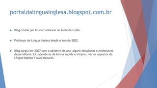 portaldalinguainglesa.blogspot.com.br
 Blog criado por Bruno Coriolano de Almeida Costa.
 Professor de Língua Inglesa desde o ano de 2002.
 Blog surgiu em 2007 com o objetivo de unir alguns estudiosos e professores
desse idioma. Lá, aborda-se de forma rápida e simples, vários aspectos da
Língua Inglesa e suas culturas.
 
