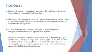 Introdução
 Línguas estrangeiras - Contexto comunicativo - Entendimento cultural para
viver melhor na comunidade da língua alvo.
 Abordagem Comunicativa no ensino de Línguas - interatividade, autenticidade
e criatividade, são norteadores para a comunicação, com grau aceitável de
compreensão, na língua-alvo.
 A comunicação está em constante mutação. Quando duas pessoas
dialogam, estão fazendo- o por alguma razão específica.
 Linguistas aplicados e professores estiveram à procura de abordagens que
refletissem os princípios da língua como comunicação a partir de 1971, com
os estudos de Dell Hymes, que formulou os constitutivos principais da teoria
da Competência Comunicativa e que conduziriam o ensino de línguas sob a
perspectiva da Abordagem Comunicativa.
 