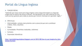 Portal da Língua Inglesa
 FUNÇÃO SOCIAL
“Sabendo que nosso ensino de Língua Inglesa como Língua Estrangeira ou Segunda
Língua não se mostra tão eficaz no Brasil, nós decidimos criar esse material on-line
como serviço gratuito para todos os alunos que tiverem interesse em aprender inglês.”
 Diferenças:
1. Informalidade, contato mais próximo com o aluno do que com o professor
(vídeos, fotos, assuntos)
2. Piadas
3. Curiosidades: Provérbios traduzidos, sinônimos
4. Cartoons
5. Expressões idiomáticas
http://portaldalinguainglesa.blogspot.com.br/2013/08/how-to-use-imagine-by-john-
lennon-for.html
 