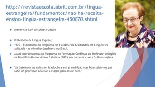 http://revistaescola.abril.com.br/lingua-
estrangeira/fundamentos/nao-ha-receita-
ensino-lingua-estrangeira-450870.shtml
 Entrevista com Antonieta Celani
 Professora de Língua Inglesa;
 1970 – Fundadora do Programa de Estudos Pós-Graduados em Linguística
Aplicada - o primeiro do gênero no Brasil;
 Atual coordenadora do Programa de Formação Contínua do Professor de Inglês
da Pontifícia Universidade Católica (PUC) em parceria com a Cultura Inglesa.
 "Já baseamos as aulas em tradução e em gramática, mas hoje sabemos que
cabe ao professor analisar a turma para atuar bem."
 