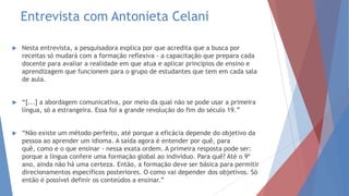 Entrevista com Antonieta Celani
 Nesta entrevista, a pesquisadora explica por que acredita que a busca por
receitas só mudará com a formação reflexiva - a capacitação que prepara cada
docente para avaliar a realidade em que atua e aplicar princípios de ensino e
aprendizagem que funcionem para o grupo de estudantes que tem em cada sala
de aula.
 “[...] a abordagem comunicativa, por meio da qual não se pode usar a primeira
língua, só a estrangeira. Essa foi a grande revolução do fim do século 19.”
 “Não existe um método perfeito, até porque a eficácia depende do objetivo da
pessoa ao aprender um idioma. A saída agora é entender por quê, para
quê, como e o que ensinar - nessa exata ordem. A primeira resposta pode ser:
porque a língua confere uma formação global ao indivíduo. Para quê? Até o 9º
ano, ainda não há uma certeza. Então, a formação deve ser básica para permitir
direcionamentos específicos posteriores. O como vai depender dos objetivos. Só
então é possível definir os conteúdos a ensinar.”
 