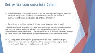 Entrevista com Antonieta Celani
 “Nos Parâmetros Curriculares Nacionais (PCNs) de Língua Estrangeira, lançados
em 1998, do qual sou coautora, recomendamos a ênfase em leitura e
escrita, considerando as situações do contexto brasileiro.”
 Como levar as práticas sociais de leitura e escrita para a sala de aula?
“Ligando aquilo que acontece em classe com objetos de uso da Língua Estrangeira
que existem fora do ambiente escolar. Vale trabalhar com textos de jornal
(disponíveis inclusive na internet), rótulos de produtos, a estampa de uma camiseta
ou letras de música. Dessa forma, o professor encontra um link com os jovens.”
 “O computador é um recurso que deve ser usado para fazer tarefas que
despertem o interesse dos estudantes. Usar essas novas tecnologias é outro
meio de estabelecer um relação com a realidade.”
 