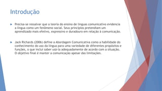 Introdução
 Precisa-se ressalvar que a teoria do ensino de linguas comunicativo evidencia
a língua como um fenômeno social. Seus princípios pretendiam um
aprendizado mais efetivo, expressivo e duradouro em relação à comunicação.
 Jack Richards (2006) define a Abordagem Comunicativa como a habilidade do
conhecimento do uso da língua para uma variedade de diferentes propósitos e
funções, o que inclui saber usá-la adequadamente de acordo com a situação.
O objetivo final é manter a comunicação apesar das limitações.
 
