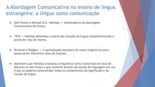 A Abordagem Comunicativa no ensino de língua
estrangeira: a língua como comunicação
 Dell Hymes e Michael A.K. Halliday -> idealizadores da Abordagem
Comunicativa de Ensino.
 1970 -> Halliday defendeu a teoria das funções da língua complementando o
ponto de vista de Hymes.
 Richards e Rodgers -> o aprendizado necessita de meios lingüísticos para
desenvolver diferentes tipos de funções.
 Advertem que Halliday analisava a linguística como a descrição de atos do
discurso ou dos textos e que somente através do estudo da linguagem em uso
é que se poderia compreender todos os componentes do significado e da
função da língua.
 
