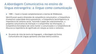 A Abordagem Comunicativa no ensino de
língua estrangeira: a língua como comunicação
 1989 -> Swain e Canale complementaram a teorioa de Widdowson.
Identificavam quatro dimensões de competência comunicativa: a Competência
Gramatical (capacidade léxico-gramatical), a Competência Sociolingüística (a
importância do contexto social, incluindo o papel dos relacionamentos, o
propósito comunicativo da interação e o compartilhar da informação), a
Competência Estratégica (de como manter a comunicação) e a Competência do
Discurso (a importância do significado em relação ao texto e contexto).
 Do ponto de vista da teoria da linguagem, a Abordagem do Ensino
Comunicativo de Línguas apresenta uma base teórica eclética.
 
