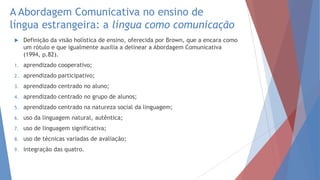 A Abordagem Comunicativa no ensino de
língua estrangeira: a língua como comunicação
 Definição da visão holística de ensino, oferecida por Brown, que a encara como
um rótulo e que igualmente auxilia a delinear a Abordagem Comunicativa
(1994, p.82).
1. aprendizado cooperativo;
2. aprendizado participativo;
3. aprendizado centrado no aluno;
4. aprendizado centrado no grupo de alunos;
5. aprendizado centrado na natureza social da linguagem;
6. uso da linguagem natural, autêntica;
7. uso de linguagem significativa;
8. uso de técnicas variadas de avaliação;
9. integração das quatro.
 