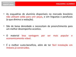 ESQUADRIA: ALUMÍNIO
SEMINÁRIO ESTÚDIO 7
ABERTURAS
• As esquadrias de alumínio disponíveis no mercado brasileiro
não utilizam solda para unir peças, e sim linguetas e parafusos
(o que diminui a vedação).
• São de baixa densidade e necessitam de preenchimento para
um melhor desempenho acústico.
• O material leva vantagem por ser mais popular e
economicamente viável.
• É o melhor custo-benefício, além de ter fácil instalação em
imóveis já construídos.
 