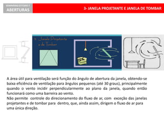 3- JANELA PROJETANTE E JANELA DE TOMBAR
SEMINÁRIO ESTÚDIO 7
ABERTURAS
A área útil para ventilação será função do ângulo de abertura da janela, obtendo-se
baixa eficiência de ventilação para ângulos pequenos (até 30 graus), principalmente
quando o vento incidir perpendicularmente ao plano da janela, quando então
funcionará como uma barreira ao vento.
Não permite controle do direcionamento do fluxo de ar, com exceção das janelas
projetantes e de tombar para dentro, que, ainda assim, dirigem o fluxo de ar para
uma única direção.
 