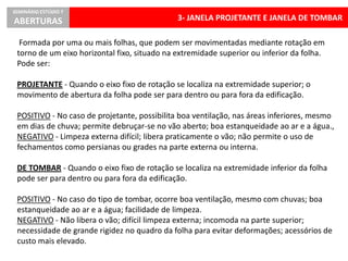 3- JANELA PROJETANTE E JANELA DE TOMBAR
SEMINÁRIO ESTÚDIO 7
ABERTURAS
Formada por uma ou mais folhas, que podem ser movimentadas mediante rotação em
torno de um eixo horizontal fixo, situado na extremidade superior ou inferior da folha.
Pode ser:
PROJETANTE - Quando o eixo fixo de rotação se localiza na extremidade superior; o
movimento de abertura da folha pode ser para dentro ou para fora da edificação.
POSITIVO - No caso de projetante, possibilita boa ventilação, nas áreas inferiores, mesmo
em dias de chuva; permite debruçar-se no vão aberto; boa estanqueidade ao ar e a água.,
NEGATIVO - Limpeza externa difícil; libera praticamente o vão; não permite o uso de
fechamentos como persianas ou grades na parte externa ou interna.
DE TOMBAR - Quando o eixo fixo de rotação se localiza na extremidade inferior da folha
pode ser para dentro ou para fora da edificação.
POSITIVO - No caso do tipo de tombar, ocorre boa ventilação, mesmo com chuvas; boa
estanqueidade ao ar e a água; facilidade de limpeza.
NEGATIVO - Não libera o vão; difícil limpeza externa; incomoda na parte superior;
necessidade de grande rigidez no quadro da folha para evitar deformações; acessórios de
custo mais elevado.
 