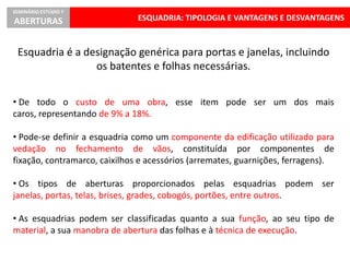 ESQUADRIA: TIPOLOGIA E VANTAGENS E DESVANTAGENS
SEMINÁRIO ESTÚDIO 7
ABERTURAS
Esquadria é a designação genérica para portas e janelas, incluindo
os batentes e folhas necessárias.
• De todo o custo de uma obra, esse item pode ser um dos mais
caros, representando de 9% a 18%.
• Pode-se definir a esquadria como um componente da edificação utilizado para
vedação no fechamento de vãos, constituída por componentes de
fixação, contramarco, caixilhos e acessórios (arremates, guarnições, ferragens).
• Os tipos de aberturas proporcionados pelas esquadrias podem ser
janelas, portas, telas, brises, grades, cobogós, portões, entre outros.
• As esquadrias podem ser classificadas quanto a sua função, ao seu tipo de
material, a sua manobra de abertura das folhas e à técnica de execução.
 