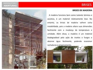 A madeira funciona bem como isolante térmico e
acústico, é um material relativamente leve. No
entanto, os brises de madeira sofrem certa
instabilidade, pois a madeira altera suas dimensões
facilmente com a mudança de temperatura e
umidade. Além disso, a madeira é um material
biodegradável pela ação de insetos e fungos e
absorve água facilmente, podendo ocasionar
rachaduras e empenamento.
BRISES
SEMINÁRIO ESTÚDIO 7
ABERTURAS
BRISES DE MADEIRA
 