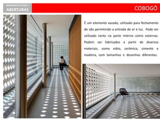 COBOGÓ
SEMINÁRIO ESTÚDIO 7
ABERTURAS
É um elemento vazado, utilizado para fechamento
de vão permitindo a entrada de ar e luz. Pode ser
utilizado tanto na parte interna como externas.
Podem ser fabricados a partir de diversos
materiais, como vidro, cerâmica, cimento e
madeira, com tamanhos e desenhos diferentes.
 