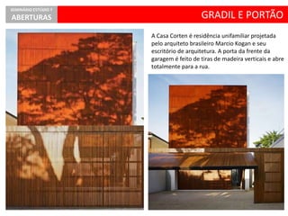 GRADIL E PORTÃO
SEMINÁRIO ESTÚDIO 7
ABERTURAS
A Casa Corten é residência unifamiliar projetada
pelo arquiteto brasileiro Marcio Kogan e seu
escritório de arquitetura. A porta da frente da
garagem é feito de tiras de madeira verticais e abre
totalmente para a rua.
 