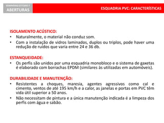 ESQUADRIA PVC: CARACTERÍSTICAS
SEMINÁRIO ESTÚDIO 7
ABERTURAS
ISOLAMENTO ACÚSTICO:
• Naturalmente, o material não conduz som.
• Com a instalação de vidros laminados, duplos ou triplos, pode haver uma
redução de ruídos que varia entre 24 e 36 db.
ESTANQUEIDADE:
• Os perfis são unidos por uma esquadria monobloco e o sistema de gaxetas
é elaborado com borrachas EPDM (similares às utilizadas em automóveis).
DURABILIDADE E MANUTENÇÃO:
• Resistentes a choques, maresia, agentes agressivos como cal e
cimento, ventos de até 195 km/h e a calor, as janelas e portas em PVC têm
vida útil superior a 50 anos.
• Não necessitam de pintura e a única manutenção indicada é a limpeza dos
perfis com água e sabão.
 