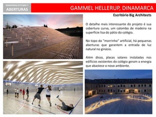 GAMMEL HELLERUP, DINAMARCA
SEMINÁRIO ESTÚDIO 7
ABERTURAS
Escritório Big Architects
O detalhe mais interessante do projeto é sua
cobertura curva, um calombo de madeira na
superfície lisa do pátio do colégio.
No topo do "morrinho" artificial, há pequenas
aberturas que garantem a entrada de luz
natural no ginásio.
Além disso, placas solares instaladas nos
edifícios existentes do colégio geram a energia
que abastece o novo ambiente.
 