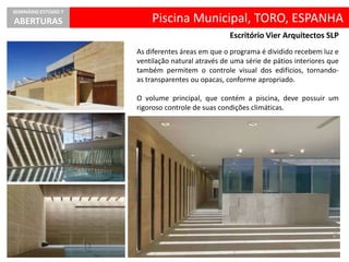 Piscina Municipal, TORO, ESPANHA
SEMINÁRIO ESTÚDIO 7
ABERTURAS
Escritório Vier Arquitectos SLP
As diferentes áreas em que o programa é dividido recebem luz e
ventilação natural através de uma série de pátios interiores que
também permitem o controle visual dos edifícios, tornando-
as transparentes ou opacas, conforme apropriado.
O volume principal, que contém a piscina, deve possuir um
rigoroso controle de suas condições climáticas.
 