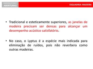 ESQUADRIA: MADEIRA
SEMINÁRIO ESTÚDIO 7
ABERTURAS
• Tradicional e esteticamente superiores, as janelas de
madeira precisam ser densas para alcançar um
desempenho acústico satisfatório.
• No caso, o Lyptus é a espécie mais indicada para
eliminação de ruídos, pois não reverbera como
outras madeiras.
 