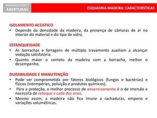 ESQUADRIA MADEIRA: CARACTERÍSTICAS
SEMINÁRIO ESTÚDIO 7
ABERTURAS
ISOLAMENTO ACÚSTICO
• Depende da densidade da madeira, da presença de câmaras de ar no
interior do material e do tipo de vidro.
ESTANQUEIDADE
• As borrachas e ferragens de múltiplo travamento auxiliam a alcançar
vedação satisfatória.
• Quanto maior o contato da madeira com a borracha, melhor o
desempenho.
DURABILIDADE E MANUTENÇÃO
• Pode ser comprometida por fatores biológicos (fungos e bactérias) e
físicos (intempéries, poluição e produtos químicos).
• Para a proteção, o melhor processo de envernizamento é o de imersão e
necessita de retoque a cada dez anos.
• Mesmo assim, a madeira não fica imune a rachaduras, empeno e
variações volumétricas.
 