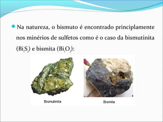 Na natureza, o bismuto é encontrado principlamente
nos minérios de sulfetos como é o caso da bismutinita
(Bi2S3) e bismita (Bi2O3):
 