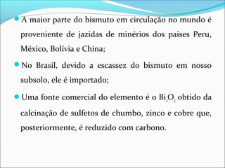 A maior parte do bismuto em circulação no mundo é
proveniente de jazidas de minérios dos paises Peru,
México, Bolívia e China;
No Brasil, devido a escassez do bismuto em nosso
subsolo, ele é importado;
Uma fonte comercial do elemento é o Bi2O3 obtido da
calcinação de sulfetos de chumbo, zinco e cobre que,
posteriormente, é reduzido com carbono.
 