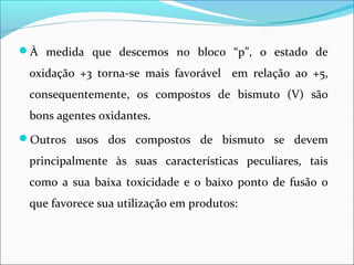 À medida que descemos no bloco “p”, o estado de
oxidação +3 torna-se mais favorável em relação ao +5,
consequentemente, os compostos de bismuto (V) são
bons agentes oxidantes.
Outros usos dos compostos de bismuto se devem
principalmente às suas características peculiares, tais
como a sua baixa toxicidade e o baixo ponto de fusão o
que favorece sua utilização em produtos:
 