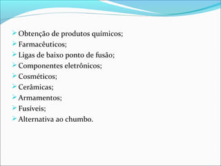 Obtenção de produtos químicos;
Farmacêuticos;
Ligas de baixo ponto de fusão;
Componentes eletrônicos;
Cosméticos;
Cerâmicas;
Armamentos;
Fusíveis;
Alternativa ao chumbo.
 