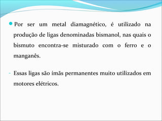 Por ser um metal diamagnético, é utilizado na
produção de ligas denominadas bismanol, nas quais o
bismuto encontra-se misturado com o ferro e o
manganês.
- Essas ligas são ímãs permanentes muito utilizados em
motores elétricos.
 