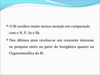 O Bi recebeu muito menos atenção em comparação
com o N, P, As e Sb.
Nos últimos anos revelou-se um crescente interesse
na pesquisa tanto na parte da Inorgânica quanto na
Organometálica do Bi.
 