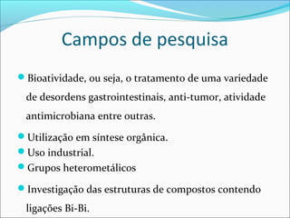 Campos de pesquisa
Bioatividade, ou seja, o tratamento de uma variedade
de desordens gastrointestinais, anti-tumor, atividade
antimicrobiana entre outras.
Utilização em síntese orgânica.
Uso industrial.
Grupos heterometálicos
Investigação das estruturas de compostos contendo
ligações Bi-Bi.
 