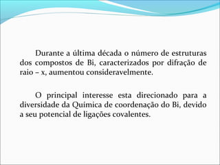 Durante a última década o número de estruturas
dos compostos de Bi, caracterizados por difração de
raio – x, aumentou consideravelmente.
O principal interesse esta direcionado para a
diversidade da Química de coordenação do Bi, devido
a seu potencial de ligações covalentes.
 