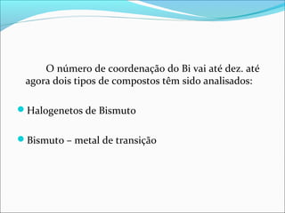 O número de coordenação do Bi vai até dez. até
agora dois tipos de compostos têm sido analisados:
Halogenetos de Bismuto
Bismuto – metal de transição
 