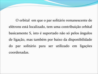 O orbital em que o par solitário remanescente de
elétrons está localizado, tem uma contribuição orbital
basicamente S, isto é suportado não só pelos ângulos
de ligação, mas também por baixo da disponibilidade
do par solitário para ser utilizado em ligações
coordenadas.
 