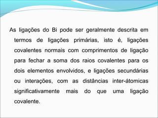 As ligações do Bi pode ser geralmente descrita em
termos de ligações primárias, isto é, ligações
covalentes normais com comprimentos de ligação
para fechar a soma dos raios covalentes para os
dois elementos envolvidos, e ligações secundárias
ou interações, com as distâncias inter-átomicas
significativamente mais do que uma ligação
covalente.
 