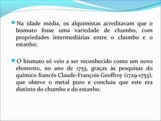 Na idade média, os alquimistas acreditavam que o
bismuto fosse uma variedade de chumbo, com
propriedades intermediárias entre o chumbo e o
estanho;
O bismuto só veio a ser reconhecido como um novo
elemento, no ano de 1753, graças às pesquisas do
químico francês Claude-François Geoffroy (1729-1753),
que obteve o metal puro e concluiu que este era
distinto do chumbo e do estanho.
 