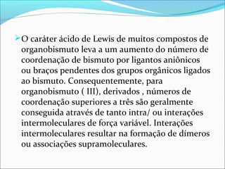O caráter ácido de Lewis de muitos compostos de
organobismuto leva a um aumento do número de
coordenação de bismuto por ligantos aniônicos
ou braços pendentes dos grupos orgânicos ligados
ao bismuto. Consequentemente, para
organobismuto ( III), derivados , números de
coordenação superiores a três são geralmente
conseguida através de tanto intra/ ou interações
intermoleculares de força variável. Interações
intermoleculares resultar na formação de dímeros
ou associações supramoleculares.
 