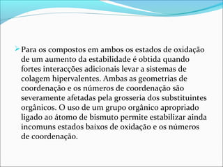 Para os compostos em ambos os estados de oxidação
de um aumento da estabilidade é obtida quando
fortes interacções adicionais levar a sistemas de
colagem hipervalentes. Ambas as geometrias de
coordenação e os números de coordenação são
severamente afetadas pela grosseria dos substituintes
orgânicos. O uso de um grupo orgânico apropriado
ligado ao átomo de bismuto permite estabilizar ainda
incomuns estados baixos de oxidação e os números
de coordenação.
 
