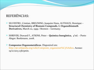 REFERÊNCIAS:
 SILVESTRU, Cristian, BREUNING, Joaquim Hans, ALTHAUS, Henrique –
Structural Chemistry of Bismute Compouds. I. Organobismuth
Derivatives, March 02, 1999 / Bremen – Germany;
 SHRIVER, Duward F., ATKINS, Peter – Química Inorgânica, 4°ed. – Porto
Alegre: Bookmann, 2008.
 Compostos Organometálicos. Disponível em:
http://pt.wikipedia.org/wiki/Composto_organomet%C3%A1lico. Acesso:
19/11/2013 23h15min.
 